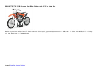 show all New Ray Diecast Models
2011 KTM 350 SX-F Orange Dirt Bike Motorcycle 1/12 by New Ray
Wheels roll and steer.Made of die cast metal with some plastic parts.Approximate Dimensions L-7 H-4.25 W-1.75 Inches.2011 KTM 350 SX-F Orange
Dirt Bike Motorcycle 1/12 Diecast Model.
 