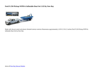 show all New Ray Diecast Models
Ford F-250 Pickup NYPD & Inflatable Boat Set 1/43 by New Ray
Made with diecast metal and plastic.Detailed interior exterior.Dimensions approximately L-8 W-2.5 H-2.5 inches.Ford F-250 Pickup NYPD &
Inflatable Boat Set by New Ray.
 
