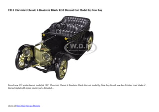 show all New Ray Diecast Models
1911 Chevrolet Classic 6 Roadster Black 1/32 Diecast Car Model by New Ray
Brand new 132 scale diecast model of 1911 Chevrolet Classic 6 Roadster Black die cast model by New Ray.Brand new box.Rubber tires.Made of
diecast metal with some plastic parts.Detailed...
 