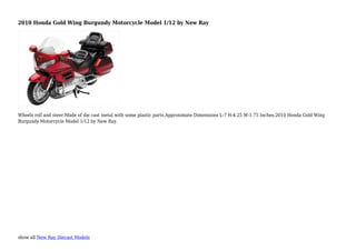 show all New Ray Diecast Models
2010 Honda Gold Wing Burgundy Motorcycle Model 1/12 by New Ray
Wheels roll and steer.Made of die cast metal with some plastic parts.Approximate Dimensions L-7 H-4.25 W-1.75 Inches.2010 Honda Gold Wing
Burgundy Motorcycle Model 1/12 by New Ray.
 