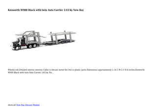 show all New Ray Diecast Models
Kenworth W900 Black with twin Auto Carrier 1/43 by New Ray
Wheels roll.Detailed interior exterior.Cabin is diecast metal the rest is plastic parts.Dimensions approximately L-16.5 W-2.5 H-4 inches.Kenworth
W900 Black with twin Auto Carrier 1/43 by Ne...
 
