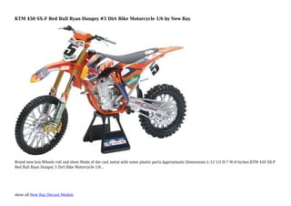 show all New Ray Diecast Models
KTM 450 SX-F Red Bull Ryan Dungey #5 Dirt Bike Motorcycle 1/6 by New Ray
Brand new box.Wheels roll and steer.Made of die cast metal with some plastic parts.Approximate Dimensions L-12 1/2 H-7 W-4 Inches.KTM 450 SX-F
Red Bull Ryan Dungey 5 Dirt Bike Motorcycle 1/6...
 