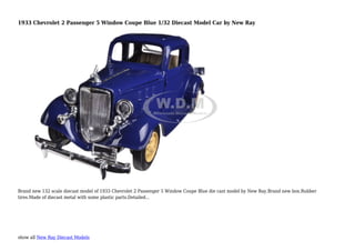 show all New Ray Diecast Models
1933 Chevrolet 2 Passenger 5 Window Coupe Blue 1/32 Diecast Model Car by New Ray
Brand new 132 scale diecast model of 1933 Chevrolet 2 Passenger 5 Window Coupe Blue die cast model by New Ray.Brand new box.Rubber
tires.Made of diecast metal with some plastic parts.Detailed...
 