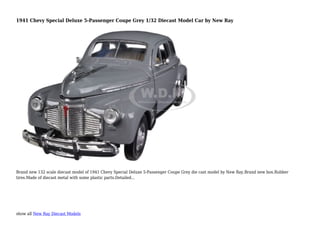 show all New Ray Diecast Models
1941 Chevy Special Deluxe 5-Passenger Coupe Grey 1/32 Diecast Model Car by New Ray
Brand new 132 scale diecast model of 1941 Chevy Special Deluxe 5-Passenger Coupe Grey die cast model by New Ray.Brand new box.Rubber
tires.Made of diecast metal with some plastic parts.Detailed...
 