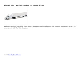 show all New Ray Diecast Models
Kenworth W900 Plain White Unmarked 1/43 Model by New Ray
Wheels roll.Opening rear gate.Detailed interior exterior.Cabin is diecast metal the rest is plastic parts.Dimensions approximately L-16.5 W-2.5 H-4
inches.Kenworth W900 Plain White Unmarked ...
 