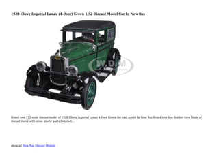 show all New Ray Diecast Models
1928 Chevy Imperial Lanau (4-Door) Green 1/32 Diecast Model Car by New Ray
Brand new 132 scale diecast model of 1928 Chevy Imperial Lanau 4-Door Green die cast model by New Ray.Brand new box.Rubber tires.Made of
diecast metal with some plastic parts.Detailed...
 