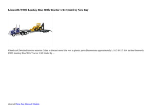 show all New Ray Diecast Models
Kenworth W900 Lowboy Blue With Tractor 1/43 Model by New Ray
Wheels roll.Detailed interior exterior.Cabin is diecast metal the rest is plastic parts.Dimensions approximately L-16.5 W-2.5 H-4 inches.Kenworth
W900 Lowboy Blue With Tractor 1/43 Model by ...
 