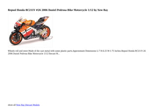show all New Ray Diecast Models
Repsol Honda RC211V #26 2006 Daniel Pedrosa Bike Motorcycle 1/12 by New Ray
Wheels roll and steer.Made of die cast metal with some plastic parts.Approximate Dimensions L-7 H-4.25 W-1.75 Inches.Repsol Honda RC211V 26
2006 Daniel Pedrosa Bike Motorcycle 1/12 Diecast M...
 