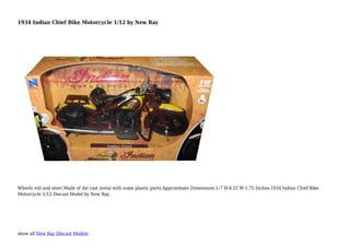 show all New Ray Diecast Models
1934 Indian Chief Bike Motorcycle 1/12 by New Ray
Wheels roll and steer.Made of die cast metal with some plastic parts.Approximate Dimensions L-7 H-4.25 W-1.75 Inches.1934 Indian Chief Bike
Motorcycle 1/12 Diecast Model by New Ray.
 
