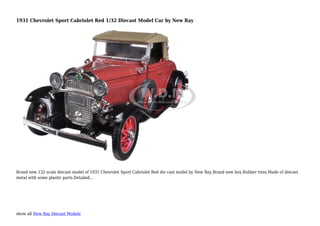show all New Ray Diecast Models
1931 Chevrolet Sport Cabriolet Red 1/32 Diecast Model Car by New Ray
Brand new 132 scale diecast model of 1931 Chevrolet Sport Cabriolet Red die cast model by New Ray.Brand new box.Rubber tires.Made of diecast
metal with some plastic parts.Detailed...
 