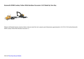 show all New Ray Diecast Models
Kenworth W900 Lowboy Yellow With Backhoe Excavator 1/43 Model by New Ray
Wheels roll.Detailed interior exterior.Cabin is diecast metal the rest is plastic parts.Dimensions approximately L-16.5 W-2.5 H-4 inches.Kenworth
W900 Lowboy Yellow With Backhoe Excavator 1/...
 