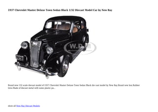 show all New Ray Diecast Models
1937 Chevrolet Master Deluxe Town Sedan Black 1/32 Diecast Model Car by New Ray
Brand new 132 scale diecast model of 1937 Chevrolet Master Deluxe Town Sedan Black die cast model by New Ray.Brand new box.Rubber
tires.Made of diecast metal with some plastic pa...
 