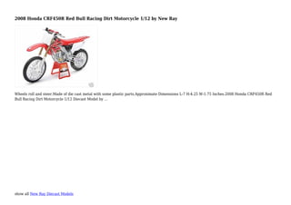 show all New Ray Diecast Models
2008 Honda CRF450R Red Bull Racing Dirt Motorcycle 1/12 by New Ray
Wheels roll and steer.Made of die cast metal with some plastic parts.Approximate Dimensions L-7 H-4.25 W-1.75 Inches.2008 Honda CRF450R Red
Bull Racing Dirt Motorcycle 1/12 Diecast Model by ...
 