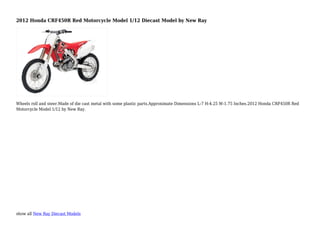 show all New Ray Diecast Models
2012 Honda CRF450R Red Motorcycle Model 1/12 Diecast Model by New Ray
Wheels roll and steer.Made of die cast metal with some plastic parts.Approximate Dimensions L-7 H-4.25 W-1.75 Inches.2012 Honda CRF450R Red
Motorcycle Model 1/12 by New Ray.
 
