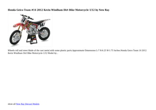 show all New Ray Diecast Models
Honda Geico Team #14 2012 Kevin Windham Dirt Bike Motorcycle 1/12 by New Ray
Wheels roll and steer.Made of die cast metal with some plastic parts.Approximate Dimensions L-7 H-4.25 W-1.75 Inches.Honda Geico Team 14 2012
Kevin Windham Dirt Bike Motorcycle 1/12 Model by...
 