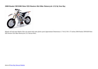 show all New Ray Diecast Models
2008 Honda CRF450R Moto XXX Hooters Dirt Bike Motorcycle 1/12 by New Ray
Wheels roll and steer.Made of die cast metal with some plastic parts.Approximate Dimensions L-7 H-4.25 W-1.75 Inches.2008 Honda CRF450R Moto
XXX Hooters Dirt Bike Motorcycle 1/12 Diecast Mod...
 
