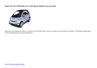 show all New Ray Diecast Models
Smart For Two NYPD Police Car 1/24 Diecast Model Car by New Ray
Brand new 124 scalediecast model car of Smart For Two NYPD Police Car die cast model car by New Ray.Item Number 71203.Brand newbox.Made
of diecast.Detailed interior exterior.Dimensions...
 