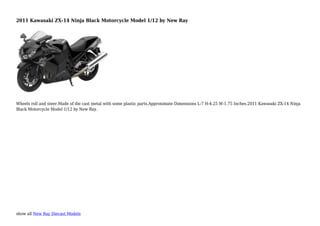 show all New Ray Diecast Models
2011 Kawasaki ZX-14 Ninja Black Motorcycle Model 1/12 by New Ray
Wheels roll and steer.Made of die cast metal with some plastic parts.Approximate Dimensions L-7 H-4.25 W-1.75 Inches.2011 Kawasaki ZX-14 Ninja
Black Motorcycle Model 1/12 by New Ray.
 