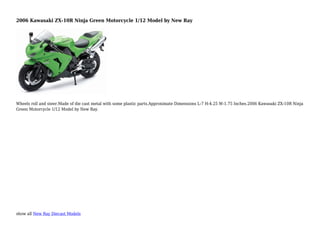 show all New Ray Diecast Models
2006 Kawasaki ZX-10R Ninja Green Motorcycle 1/12 Model by New Ray
Wheels roll and steer.Made of die cast metal with some plastic parts.Approximate Dimensions L-7 H-4.25 W-1.75 Inches.2006 Kawasaki ZX-10R Ninja
Green Motorcycle 1/12 Model by New Ray.
 