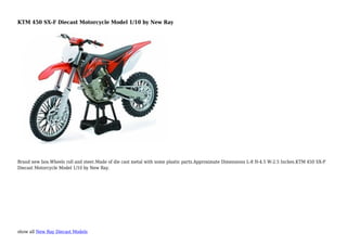 show all New Ray Diecast Models
KTM 450 SX-F Diecast Motorcycle Model 1/10 by New Ray
Brand new box.Wheels roll and steer.Made of die cast metal with some plastic parts.Approximate Dimensions L-8 H-4.5 W-2.5 Inches.KTM 450 SX-F
Diecast Motorcycle Model 1/10 by New Ray.
 