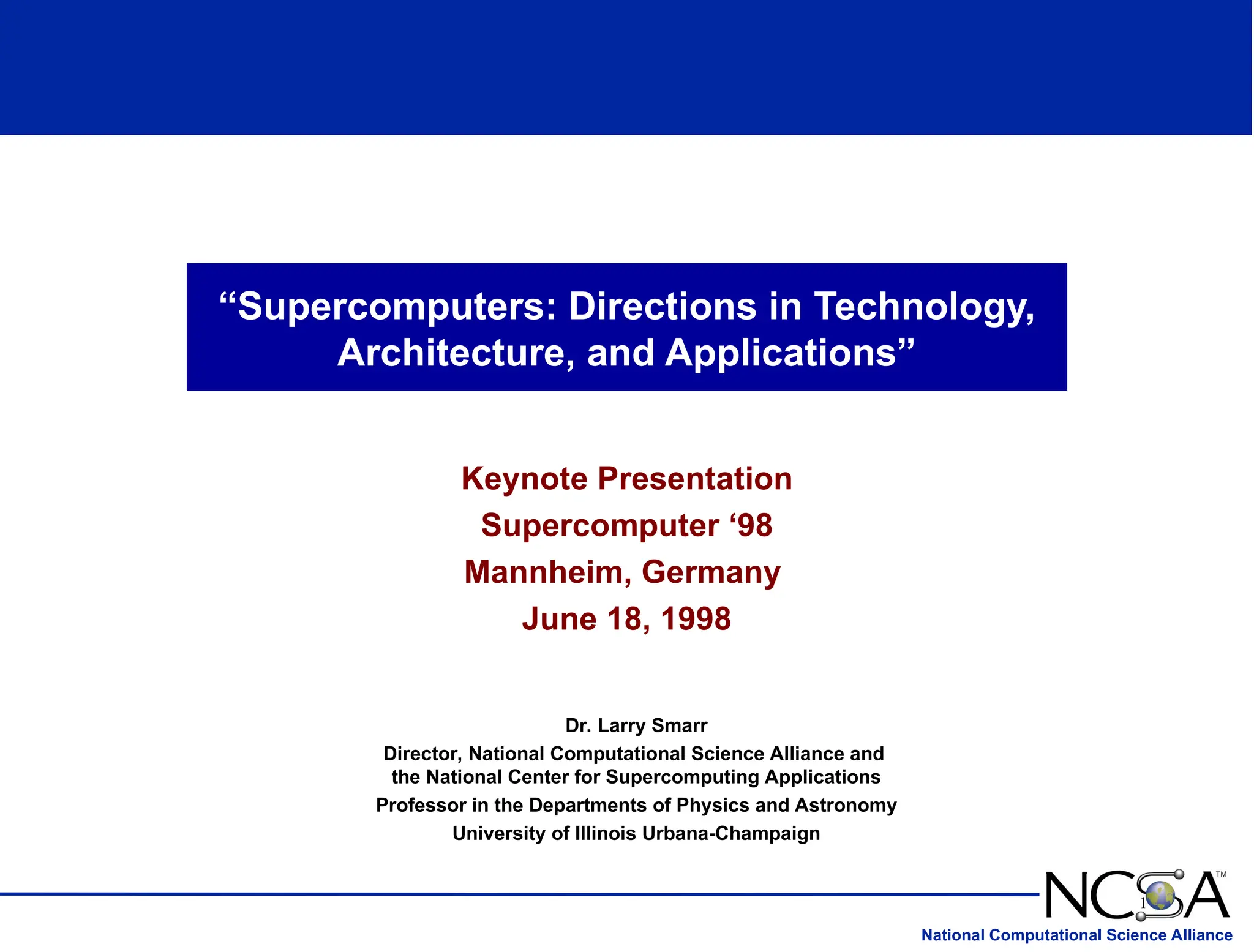National Computational Science Alliance
“Supercomputers: Directions in Technology,
Architecture, and Applications”
Keynote Presentation
Supercomputer ‘98
Mannheim, Germany
June 18, 1998
1
Dr. Larry Smarr
Director, National Computational Science Alliance and
the National Center for Supercomputing Applications
Professor in the Departments of Physics and Astronomy
University of Illinois Urbana-Champaign
 