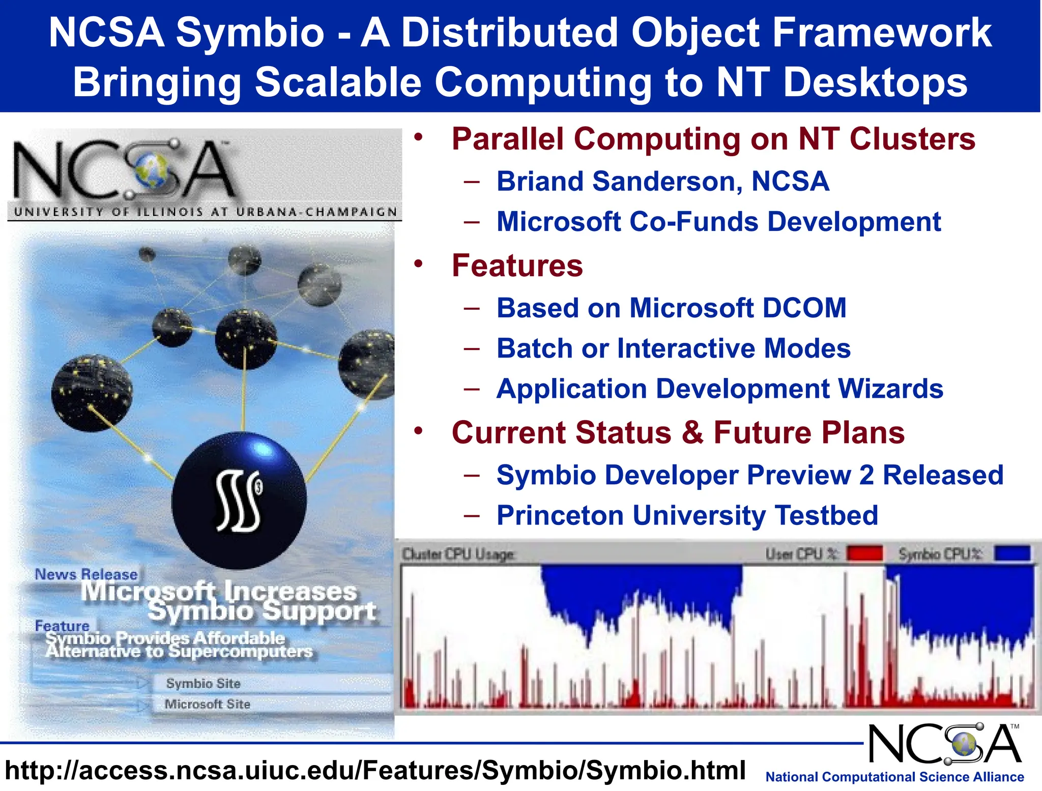 National Computational Science Alliance
NCSA Symbio - A Distributed Object Framework
Bringing Scalable Computing to NT Desktops
http://access.ncsa.uiuc.edu/Features/Symbio/Symbio.html
• Parallel Computing on NT Clusters
– Briand Sanderson, NCSA
– Microsoft Co-Funds Development
• Features
– Based on Microsoft DCOM
– Batch or Interactive Modes
– Application Development Wizards
• Current Status & Future Plans
– Symbio Developer Preview 2 Released
– Princeton University Testbed
 