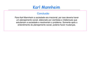 Karl Mannheim Conclusão Para Karl Mannheim a sociedade era irracional, por isso deveria haver um planejamento social, elaborado por cientistas e intelectuais que estudariam a sociedade e resolveriam o problema. Somente após o entendimento do planejamento social, poderia haver mudanças. 