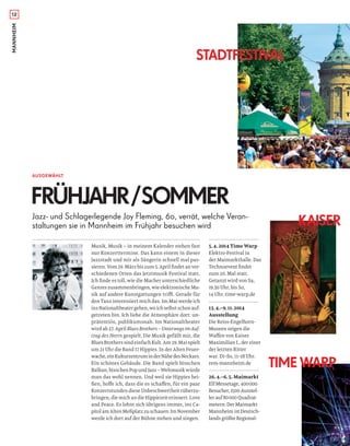 MANNHEIM
5.4.2014 Time Warp
Elektro-Festival in
der Maimarkthalle. Das
Technoevent ﬁndet
zum 20. Mal statt.
Getanzt wird von Sa,
19.30 Uhr, bis So,
14 Uhr. time-warp.de
13.4.–9.11.2014
Ausstellung
Die Reiss-Engelhorn-
Museen zeigen die
Waﬀen von Kaiser
Maximilian I., der einer
der letzten Ritter
war. Di–So, 11–18 Uhr.
rem-mannheim.de
26.4.–6.5. Maimarkt
Elf Messetage, 400000
Besucher, 1500 Ausstel-
ler auf 80000 Quadrat-
metern: Der Maimarkt
Mannheim ist Deutsch-
lands größte Regional-
12
AUSGEWÄHLT
FRÜHJAHR/SOMMER
Musik, Musik – in meinem Kalender stehen fast
nur Konzerttermine. Das kann einem in dieser
Jazzstadt und mir als Sängerin schnell mal pas-
sieren. Vom 29. März bis zum 5. April ﬁndet an ver-
schiedenen Orten das Jetztmusik Festival statt.
Ich ﬁnde es toll, wie die Macher unterschiedliche
Genreszusammenbringen,wieelektronischeMu-
sik auf andere Kunstgattungen trifft. Gerade für
den Tanz interessiert mich das. Im Mai werde ich
insNationaltheatergehen,woichselbstschonauf-
getreten bin. Ich liebe die Atmosphäre dort: un-
prätentiös, publikumsnah. Im Nationaltheater
wird ab 27. April Blues Brothers – Unterwegs im Auf-
trag des Herrn gespielt. Die Musik gefällt mir, die
Blues Brothers sind einfach Kult. Am 29. Mai spielt
um 21 Uhr die Band 17 Hippies. In der Alten Feuer-
wache,einKulturzentruminderNähedesNeckars.
Ein schönes Gebäude. Die Band spielt bisschen
Balkan, bisschen Pop und Jazz – Weltmusik würde
man das wohl nennen. Und weil sie Hippies hei-
ßen, hoﬀe ich, dass die es schaﬀen, für ein paar
Konzertstunden diese Unbeschwertheit rüberzu-
bringen, die mich an die Hippiezeit erinnert. Love
and Peace. Es lohnt sich übrigens immer, ins Ca-
pitolamAltenMeßplatzzuschauen:ImNovember
werde ich dort auf der Bühne stehen und singen.
STADTFESTIVAL
TIME WARP
KAISERJazz- und Schlagerlegende Joy Fleming, 60, verrät, welche Veran-
staltungen sie in Mannheim im Frühjahr besuchen wird
 