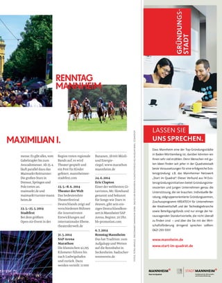 Bananen, 18000 Müsli-
und Energie-
riegel. www.marathon
mannheim.de
24.6.2014
Eric Clapton
Einer der weltbesten Gi-
tarristen, Mr. Slowhand
genannt und bekannt
für Songs wie Tears in
Heaven, gibt sein ein-
ziges Deutschlandkon-
zertinMannheim!SAP
Arena, Beginn: 20 Uhr.
bb-promotion.com
6.7.2014
RenntagMannheim
Das hat Tradition: zum
Aufgalopp und Wetten
auf die Rennbahn in
Seckenheim. badischer-
rennverein.de
messe. Esgibtalles,vom
Gabelstapler bis zum
Avocadomesser. Ab 25.4.
läuft parallel dazu das
Maimarkt-Reitturnier:
Die großen Stars in
Dressur,Springenund
Polo treten an.
maimarkt.de und
maimarkt-turnier-mann
heim.de
23.5.–25.5.2014
Stadtfest
Bei dem größten
Open-Air-Event in der
Region treten regionale
Bands auf, es wird
Theater gespielt und
ein Fest für Kinder
gefeiert. mannheimer-
stadtfest.com
23.5.–8.6. 2014
Theater der Welt
Das bedeutendste
Theaterfestival
Deutschlands zeigt auf
verschiedenen Bühnen
die innovativsten
Entwicklungen auf
internationaler Ebene.
theaterderwelt.de
31.5.2014
SAP Arena
Marathon
Die klassischen 42,195
Kilometer führen bis
nach Ludwigshafen
und zurück. Dazu
werden verteilt: 11000
RENNTAG
MANNHEIM
MAXIMILIAN I.
LASSEN SIE
UNS SPRECHEN.
Dass Mannheim eine der Top-Gründungsstädte
in Baden-Württemberg ist, darüber könnten wir
Ihnen sehr viel erzählen. Denn Menschen mit gu-
ten Ideen finden seit jeher in der Quadratestadt
beste Voraussetzungen für eine erfolgreiche Exis-
tenzgründung: z.B. das Mannheimer Netzwerk
„Start im Quadrat“. Dieser Verbund aus 14 Exis-
tenzgründungsinitiativen bietet Gründungsinte-
ressierten und jungen Unternehmen genau die
Unterstützung, die sie brauchen. Individuelle Be-
ratung, zielgruppenorientierte Gründungszentren,
Zuschussprogramm KREATECH für Unternehmen
der Kreativwirtschaft und der Technologiebranche
sowie Beteiligungsfonds sind nur einige der he-
rausragenden Standortvorteile, die nicht überall
zu finden sind – und über die Sie mit der Wirt-
schaftsförderung dringend sprechen sollten:
0621 293-3351!
www.mannheim.de
www.start-im-quadrat.de
FOTOS:PETRAARNOLD,GROSSMARKTMANNHEIMGMBH,BADISCHERRENNVEREIN,KUNSTHISTORISCHESMUSEUMWIEN,COSMOPOP
 