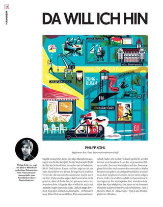 14MANNHEIM
DAWILLICHHIN
PHILIPPKOHL
EsgibtwenigOrte,diesovielüberMannheimaus-
sagenwiedieNeckarspitz.AnderNeckarspitzﬂießt
derNeckarindenRhein,drumherumistIndustrie,
BASF. Und Schrott. Kaum ein Platz sagt so viel aus
überMannheimwiedieser.Erliegtbrachundfast
versteckt, die meisten Mannheimer waren noch
niehier.Vielewürdensagen,dasPotentialistnicht
genutzt, aber ich ﬁnde den Ort genauso, wie er ist,
wunderschön. Ich gehe aber vielleicht auch mit
anderen Augen durch die Stadt. Und ich jogge dort –
man begegnet einfach niemandem – 20 Minuten
lang.EinenTeilmeinesFilms,Transnationalmann-
schaft, habe ich in der Filsbach gedreht, an der
Grenze zum Jungbusch. An der so genannten Dö-
nerstraße, die vom Marktplatz auf den Swansea-
platzführt(dernachunsererPartnerstadtinWales
benanntist),gibtesunzähligeDönerläden.Jenäher
man dem Jungbusch kommt, desto mehr prägen
Kinos,Cafés,GeschäftedasBild,anSommernach-
mittagen ist die Atmosphäre dort wunderschön.
Oder der Alte Meßplatz: Der kann es im Sommer
mit jeder italienischen Piazza aufnehmen. Tipp 1:
Moscow Mule im »Hagestolz«. Tipp 2: die Rhodos-
platte im »Rhodos«.
Philipp Kohl, 30, regt
mit dem in Mannheim
gedrehten Dokumentar-
film »Transnational-
mannschaft« zum
Nachdenken übers
Deutschsein an.
Regisseur des Films Transnationalmannschaft
 