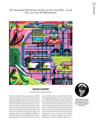 15
REGINAGÜNTERT
IchbinaufeinemFrachtergroßgeworden,Schiﬀe
sind meine Heimat. Als ich 15 Jahre alt war, habe
ich Binnenschiﬀerin gelernt und mir mit 28 mein
eigenesSchiﬀgekauft,aufdemichinderNähevon
Mannheimgelebthabe.ErstalsmeineTochtergrö-
ßer wurde, sind wir aufs Festland gezogen, in den
Pfälzerwald. Wenn ich in Mannheim bin, habe
ich es gern lebendig. Ich liebe den Marktplatz im
Zentrum der Stadt. Dienstags, donnerstags und
samstags sind dort Stände aufgebaut. Oft gehe ich
auf einen Kaﬀee ins Istanbul. Oder laufe in meiner
Mittagspauseherumundkaufeein.Manachteüb-
Deutschlands erste Hafenmeisterin
rigens auf ﬂache Schuhe, sonst bleiben die Absät-
ze im Kopfsteinpﬂaster stecken! Am liebsten bin
ich im Mannheimer Hafen, einer der wichtigsten
Binnenhäfen Europas und mein Arbeitsplatz. Wir
waren 1968 der erste Binnenhafen, der Container
umgeschlagenhat.LetztesJahrwarendas8786276
Tonnen. Unterhalb der Kurpfalzbrücke liegt das
Museumsschiﬀ. Auf seinem Achterdeck ist ein
Café, von dort aus beobachte ich die Schiﬀe, das
beruhigt mich. Tipp 1: Lokum im »Istanbul Café«,
pappsüß, mit schwarzem Kaﬀee. Tipp 2: Museum
Weltkulturen in den Reiss-Engelhorn-Museen, D5.
Drei überzeugte Mannheimer nehmen uns mit in ihre Stadt – an die
Orte, die ihnen die Welt bedeuten
Regina Güntert, 46, ist
gelernte Binnenschiffe-
rin, Hafenmeisterin und
alleinerziehende Mutter
einer Tocher.
MANNHEIM
 