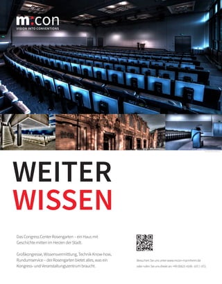 Besuchen Sie uns unter www.mcon-mannheim.de
oder rufen Sie uns direkt an: +49 (0)621 4106-107/-372.
WEITER
WISSEN
Foto: www.klaus-hackl.com
VISION INTO CONVENTIONS
m con
Das Congress Center Rosengarten – ein Haus mit
Geschichte mitten im Herzen der Stadt.
Großkongresse, Wissensvermittlung, Technik Know-how,
Rundumservice – der Rosengarten bietet alles, was ein
Kongress- und Veranstaltungszentrum braucht.
 