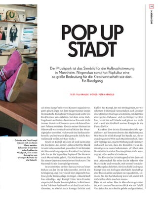19
MANNHEIM
Gründer wie Timo Kumpf
müssen sich an diesen
Mann wenden:
Sebastian Dresel löst
jedes Problem im
Musikpark, vom ersten
Antrag bis zum
wichtigen Kontakt für
die Zukunft.
Der Musikpark ist das Sinnbild für die Aufbruchstimmung
in Mannheim. Nirgendwo sonst hat Popkultur eine
so große Bedeutung für die Kreativwirtschaft wie dort.
Ein Rundgang
TEXT: TILL KRAUSE FOTOS: PETRA ARNOLD
POPUP
STADT
Als Timo Kumpf sein erstes Konzert organisierte,
gab’s gleich Ärger mit dem Bürgermeister seines
Heimatdorfs. Kumpf war Teenager und wollte ein
Rockfestival veranstalten, bei dem seine Lieb-
lingsbands auftreten, damit seine Freunde nicht
immer Hunderte Kilometer zum nächsten Kon-
zert fahren mussten. Aber in seiner Heimat im
Odenwald war so ein Festival Mitte der Neun-
zigerjahre unerhört. »Ich wurde ins Rathaus ein-
bestellt, und mir wurde klar gemacht: Solche Kra-
wallmusik wollen wir hier nicht.«
Heute ist Kumpf 32 Jahre alt und lacht über
die Anekdote. Aus seiner Leidenschaft für Musik
ist sein Lebensunterhalt geworden: Er ist Gründer
der Veranstaltungsagentur Karakter Live; letztes
Jahr hat er die legendäre Popband The Notwist
nach Mannheim geholt, für Mai konnte er die
für einen Grammy nominierten Rockstars The
National für ein Gastspiel gewinnen.
In seinem Büro sieht es fast aus wie auf einer
Bühne: an der Decke Scheinwerfer, im Eck ein
Schlagzeug, das ein Freund hier abgestellt hat.
Eine große Stereoanlage im Regal, »Musik läuft
hier ständig«, sagt Kumpf. Unter dem Fenster
stapeln sich bunte Konzertplakate, in Reichwei-
te des Telefons der Bestellzettel des Pizza-Liefer-
dienstes, es riecht nach Energy Drinks und
Kaﬀee. Für Kumpf, der mit Dreitagebart, verwa-
schenem T-Shirt und Turnschuhen auch Gründer
eines Internet-Startups sein könnte, ist das Büro
ein zweites Zuhause: »Ich verbringe viel Zeit
hier, verzichte auf Urlaube und gönne mir nicht
viel – weil ein Großteil meiner Energie in die
Firma ﬂießt.«
Karakter Live ist ein Einmannbetrieb, spe-
zialisiert auf Konzerte abseits des Mainstreams.
Mit Bedacht wählt Kumpf die Bands aus, die er
aus der ganzen Welt nach Mannheim holt, han-
delt Verträge aus, macht Werbung und kümmert
sich auch darum, dass die Künstler etwas An-
ständiges zu essen bekommen. »Früher kam
Mannheim in vielen Tourneeplänen nicht vor«,
sagt er. »Das wollte ich ändern«.
Die klassische Gründergeschichte: Jemand
mit Leidenschaft für seine Sache erkennt eine
Marktlücke und versucht, mit seiner Firma die-
sen Mangel zu beheben. Die Geschäfte laufen gut,
Kumpf wird mit Anfragen überhäuft, beschäftigt
eine Praktikantin und plant zu expandieren, »je-
mand für die Buchhaltung wäre toll, damit ich
nicht alles allein machen muss«.
Dass er mit seiner Idee in Mannheim gelandet
ist, wirkt nur auf den ersten Blick wie ein Zufall.
Vier Jahre hat er in Berlin gelebt und gearbeitet,
 