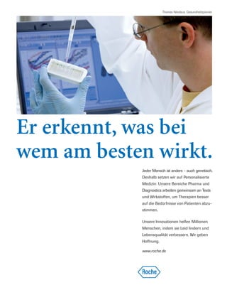 Thomas Nikolaus, Gesundheitspionier
Jeder Mensch ist anders – auch genetisch.
Deshalb setzen wir auf Personalisierte
Medizin: Unsere Bereiche Pharma und
Diagnostics arbeiten gemeinsam an Tests
und Wirkstoffen, um Therapien besser
auf die Bedürfnisse von Patienten abzu-
stimmen.
Unsere Innovationen helfen Millionen
Menschen, indem sie Leid lindern und
Lebensqualität verbessern. Wir geben
Hoffnung.
www.roche.de
Er erkennt, was bei
wem am besten wirkt.
 