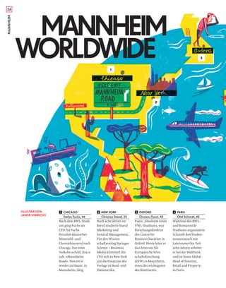 26MANNHEIM
CHICAGO
Stefan Fuchs, 46
Nach dem BWL-Studi-
um ging Fuchs als
CEO für Fuchs
Petrolub (deutscher
Mineralöl- und
Chemiekonzern) nach
Chicago. Das erste
Verkehrsschild, das er
sah: »Mannheim
Road«. Nun ist er
wieder zu Hause, in
Mannheim, tätig.
NEW YORK
Christian Staral, 35
Nach acht Jahren im
Beruf studierte Staral
Marketing und
General Management.
Für den Wissen-
schaftsverlag Springer
Science + Business
Media kümmert der
CFO sich in New York
um die Finanzen des
Verlags in Nord- und
Südamerika.
OXFORD
Clemens Fuest, 45
Fuest, Absolvent eines
VWL-Studiums, war
Forschungsdirektor
des Centre for
Business Taxation in
Oxford. Heute leitet er
das Zentrum für
Europäische Wirt-
schaftsforschung
(ZEW) in Mannheim,
eines der wichtigsten
des Kontinents.
PARIS
Olaf Schmidt, 42
Während des BWL-
und Romanistik-
Studiums organisierte
Schmidt den Studen-
tenaustausch mit
Lateinamerika. Seit
zehn Jahren arbeitet
er bei der Weltbank
und ist heute Global
Head of Tourism,
Retail and Property
in Paris.
2
3
1
MANNHEIM
WORLDWIDE
MANNHEIM
WORLDWIDE
ILLUSTRATION:
JAKOB HINRICHS
1 2 3 4
 