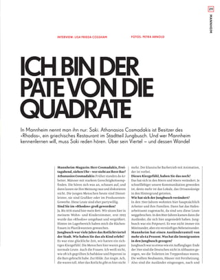 29
MANNHEIM
ICHBINDER
PATEVONDIE
QUADRATE
INTERVIEW: LISA FRIEDA COSSHAM FOTOS: PETRA ARNOLD
In Mannheim nennt man ihn nur: Saki. Athanasios Cosmadakis ist Besitzer des
»Rhodos«, ein griechisches Restaurant im Stadtteil Jungbusch. Und wer Mannheim
kennenlernen will, muss Saki reden hören. Über sein Viertel – und dessen Wandel
Mannheim-Magazin: Herr Cosmadakis, Frei-
tagabend,siebenUhr–werstehtanIhrerBar?
AthanasiosCosmadakis: Früher standen da Ar-
beiter. Männer mit starkem Gerechtigkeitsemp-
ﬁnden. Die hören sich was an, schauen auf, und
dannlassensieihreMeinungrausunddiskutieren
nicht. Die jungen Menschen heute sind Dienst-
leister, sie sind Graﬁker oder im Produzenten-
Gewerbe. Diese Leute sind eher partywillig.
Sind Sie im »Rhodos« groß geworden?
Ja. Bis 1976 stand hier mein Bett. Wir sitzen hier in
meinem Wohn- und Kinderzimmer, erst 1993
wurde das »Rhodos« umgebaut und vergrößert.
Hinten im Lagerbereich haben mich die Küchen-
frauen in Plastikwannen gewaschen.
Jungbusch war viele Jahre das Rotlichtviertel
der Stadt. Wie haben Sie das als Kind erlebt?
Es war eine glückliche Zeit, wir hatten ein rich-
tiges Kiezgefühl. Die Menschen hier waren ganz
normale Leute. Auch die Frauen. Ich weiß nicht,
wie oft ich gegrillten Schafskäse und Peperoni in
die Bars gebracht habe. Zur Hilde. Zur Angie. Ach,
die waren toll. Aber das Rotlicht gibt es hier nicht
mehr. Der klassische Barbetrieb mit Animation,
der ist vorbei.
Dieses Kiezgefühl, haben Sie das noch?
Das hat sich in den 80ern und 90ern verändert. Je
schnelllebiger unsere Kommunikation geworden
ist, desto mehr ist das Lokale, das Ortsansässige
in den Hintergrund getreten.
Wie hat sich der Jungbusch verändert?
In den 70er-Jahren wohnten hier hauptsächlich
Arbeiter und ihre Familien. Dann hat das Hafen-
arbeitsamt zugemacht, da sind uns diese Leute
weggebrochen.Inden80er-Jahrenkamendanndie
Ausländer, die sich hier angesiedelt haben. Jung-
busch war ein Potpourri. Es war nicht immer ein
Miteinander,abereinvernünftigesNebeneinander.
Mannheim hat einen Ausländeranteil von
mehrals64Prozent.WashatdieImmigranten
in den Jungbusch gezogen?
JungbuschwarsoetwaswieeinAuﬀanglager.Ende
der 70er sind die Deutschen nicht in Altbauten ge-
zogen, wo die Toiletten im Treppenhaus waren.
Die wollten Neubauten, Häuser mit Fernheizung.
Also sind die Ausländer eingezogen, nach und
 