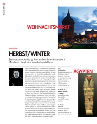 MANNHEIM
6. 9.
Schlossfest
Gleichzeitig Kulturfest
für Bürger, Begrü-
ßung der Erstsemes-
ter und Homecoming
der Absolventen,
organisiert von der
Uni Mannheim.
uni-mannheim.de
26.9. bis 18.1.
Manet, Renoir,
Cézanne
Ausstellung in der
Kunsthalle.
kunsthalle-mann
heim.de
10.–11.10.
random
Festival für experi-
mentelle Musik.
tourist-mannheim.de
32
Dieses Jahr – das habe ich mir ganz fest vorgenom-
men–werdeichaufdasinternationaleJazzfestival
gehen: Enjoy Jazz. Das geht vom 2. Oktober bis zum
16. November. In dieser Zeit sind einige große
Künstler in der Stadt. Wenn sie mein Restaurant
besuchen, bekomme ich das mit: Meine Bons ha-
ben keine Tischnummern, sondern Namen. Ich
koche schließlich nicht für Nummern. Also weiß
ich immer, wer bei uns isst. Am 6. Oktober werde
ich meiner Frau einen Gefallen tun und sie zum
David-Garrett-Konzert in die SAP Arena begleiten.
Ich weiß, dass dieser Geiger polarisiert, aber er
macht auch eine ganze Menge richtig, sonst wäre
er nicht so erfolgreich und könnte keine Hallen
füllen mit seinem Instrument. Dann, vom 6. No-
vember an, ﬁndet das Internationale Filmfestival
in Mannheim und Heidelberg statt. In zehn Tagen
werden mehr als 50 Filme gezeigt. Viele Vorstel-
lungen fangen spät an, das ist praktisch für mich.
Ich habe ein tolles Team und kann gut mal gegen
22 Uhr gehen. An meinen freien Wochenenden
geheichabundzuindieReiss-Engelhorn-Museen.
Die zeigen ab Mitte November bis Mai 2015 eine
AusstellungüberÄgypten:LandderUnsterblichkeit.
Ich bin kein Kunstexperte, habe aber ein Faible
für Bilder. Ich denke, das ist ein Anfang, oder?
ÄGYPTEN
WEIHNACHTSMARKT
AUSGEWÄHLT
HERBST/WINTER
Starkoch Juan Amador, 45, führt ein Drei-Sterne-Restaurant in
Mannheim. Hier plant er seine Freizeit ab Herbst
 