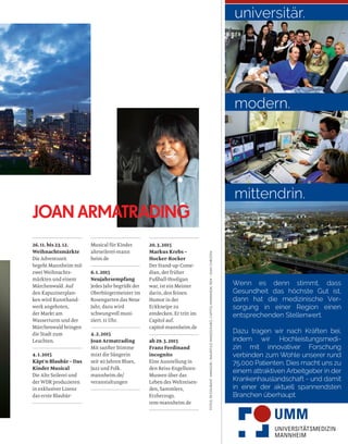 20.3.2015
Markus Krebs –
Hocker-Rocker
Der Stand-up-Come-
dian, der früher
Fußball-Hooligan
war, ist ein Meister
darin, den feinen
Humor in der
Eckkneipe zu
entdecken. Er tritt im
Capitol auf.
capitol-mannheim.de
ab 29.3.2015
Franz Ferdinand
incognito
Eine Ausstellung in
den Reiss-Engelhorn-
Museen über das
Leben des Weltreisen-
den, Sammlers,
Erzherzogs.
rem-mannheim.de
26.11. bis 23.12.
Weihnachtsmärkte
Die Adventszeit
begeht Mannheim mit
zwei Weihnachts-
märkten und einem
Märchenwald. Auf
den Kapuzinerplan-
ken wird Kunsthand-
werk angeboten,
der Markt am
Wasserturm und der
Märchenwald bringen
die Stadt zum
Leuchten.
4.1.2015
Käpt’n Blaubär – Das
Kinder Musical
Die Alte Seilerei und
der WDR produzieren
in exklusiver Lizenz
das erste Blaubär-
Musical für Kinder.
alteseilerei-mann
heim.de
6.1.2015
Neujahrsempfang
Jedes Jahr begrüßt der
Oberbürgermeister im
Rosengarten das Neue
Jahr, dazu wird
schwungvoll musi-
ziert. 11 Uhr.
4.2.2015
Joan Armatrading
Mit sanfter Stimme
mixt die Sängerin
seit 40 Jahren Blues,
Jazz und Folk.
mannheim.de/
veranstaltungen
JOAN ARMATRADING
universitär.
modern.
Wenn es denn stimmt, dass
Gesundheit das höchste Gut ist,
dann hat die medizinische Ver-
sorgung in einer Region einen
entsprechenden Stellenwert.
Dazu tragen wir nach Kräften bei,
indem wir Hochleistungsmedi-
zin mit innovativer Forschung
verbinden zum Wohle unserer rund
75.000 Patienten. Dies macht uns zu
einem attraktiven Arbeitgeber in der
Krankenhauslandschaft - und damit
in einer der aktuell spannendsten
Branchen überhaupt.
mittendrin.
FOTOS:RESTAURANT»AMADOR«;MAURITIUSIMAGES/KARO,CAPITOLMANNHEIM,REM–JEANCHRISTEN
 