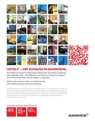 Wir heißen Sie herzlich in Mannheim willkommen: Ob urbanes Ambiente
oder regionales Flair – die Mitglieder von Hotels² e.V. freuen sich darauf,
Sie im Herzen der Rhein-Neckar-Region zu begrüßen.
Weitere Informationen über uns ﬁnden Sie hier:
www.stadtmarketing-mannheim.de/hotels
ARIVA Hotel GmbH | City Partner Augusta Hotel | Balladins Superior Hotel | Best Western Plus Delta Park
Best Western Premier Steubenhof Hotel | Dorint Kongresshotel | Leonardo Hotel Mannheim City Center
Mercure Hotel Mannheim am Rathaus | Hotel am Bismarck | Hotel Löwen – Seckenheim | Hotel Wegener
InterCityHotel Mannheim | Maritim Parkhotel Mannheim | Best Western Premier Lanzcarré | Park Inn by
Radisson Mannheim | Ramada Hotel | Rhein Neckar Hotel | Steigenberger Hotel Mannheimer Hof
Ariva Boardinghouse Platanenhof
HOTELS² – IHR ZUHAUSE IN MANNHEIM.
 