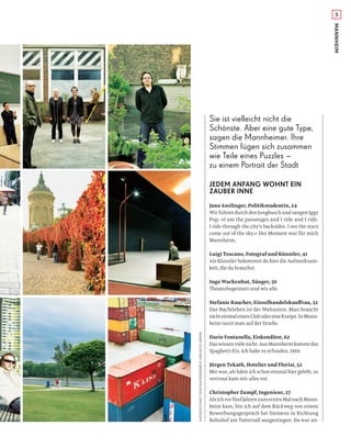 5
MANNHEIM
JEDEM ANFANG WOHNT EIN
ZAUBER INNE
Jana Anzlinger, Politikstudentin, 24
Wir fuhren durch den Jungbusch und sangen Iggy
Pop: »I am the passenger and I ride and I ride.
I ride through the city’s backsides. I see the stars
come out of the sky.« Der Moment war für mich
Mannheim.
Luigi Toscano, Fotograf und Künstler, 41
Als Künstler bekommst du hier die Aufmerksam-
keit, die du brauchst.
Ingo Wackenhut, Sänger, 50
Theaterbegeistert sind wir alle.
Stefanie Raucher, Einzelhandelskauﬀrau, 32
Das Nachtleben ist der Wahnsinn. Man braucht
nichteinmaleinenClubodereineKneipe.InMann-
heim tanzt man auf der Straße.
Dario Fontanella, Eiskonditor, 62
Daswissenvielenicht:AusMannheimkommtdas
Spaghetti-Eis. Ich habe es erfunden, 1969.
Jürgen Tekath, Hotelier und Florist, 52
Mir war, als hätte ich schon einmal hier gelebt, so
vertraut kam mir alles vor.
Christopher Zumpf, Ingenieur, 27
AlsichvorfünfJahrenzumerstenMalnachMann-
heim kam, bin ich auf dem Rückweg von einem
Bewerbungsgespräch bei Siemens in Richtung
Bahnhof am Tattersall ausgestiegen. Da war an-
AUFGEZEICHNETVONMAXBIEDERBECKUNDRICOGRIMM
Sie ist vielleicht nicht die
Schönste. Aber eine gute Type,
sagen die Mannheimer. Ihre
Stimmen fügen sich zusammen
wie Teile eines Puzzles –
zu einem Portrait der Stadt
 