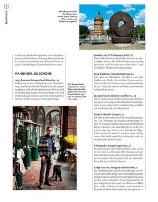 Das Design-Hotel
»Speicher 7« an der
Rheinvorlandstraße
gehört dem Floristen
Jürgen Tekath, der
hier vor seinem Café
»Flo« steht.
Mannheim sprudelt:
Der Wasserturm
mitten in der Stadt ist
Wahrzeichen und
Treffpunkt zugleich.
scheinend gerade Mittagspause eines Ärztekon-
gresses,alsovieleLeuteimAnzug.Mannheimkam
mireinfachnurnobelvor,mitalldenschickenLeu-
ten im Friedrichspark, hinter dem Wasserturm.
MANNHEIM, DU SCHÖNE
Luigi Toscano, Fotograf und Künstler, 41
Ich komme oft aus Ludwigshafen und fahre Rich-
tungMannheim,überdieRheinbrücke,linksinden
Jungbusch, undsehedasgroße,bunteWerbeschild
von Radio Regenbogen. Ich rieche Werkstatt und
SchokoladeundmeistensauchdenFrühling.Dann
weiß ich: Ich bin zu Hause. Und es geht mir gut.
Jens Hevike, IT-Fachmann, BASF, 27
Das Halbﬁnale der Fußball-EM 2008 war was Be-
sonderes bei uns. Die Türken haben uns zum Sieg
gratuliert und wir ihnen zum tollen Spiel. Dann
sind alle in den Brunnen gesprungen.
Jana Anzlinger, Politikstudentin, 24
Ich liebe den Meßplatz: die Mütter auf den
Bänken, die Kinder, die mit dem Wasser spielen,
ein Schickimicki-Restaurant und dazwischen
Skater. Und noch nie hat sich hier einer über den
anderen beschwert.
Jürgen Tekath, Hotelier und Florist, 52
WennichdochmaldieMetropolesuche,steigeich
morgensindenZug,frühstückedreiStundenspä-
terineinemPariserCafé.AmAbendaber,dafahre
ich wieder zurück nach Mannheim.
Boian Videnoﬀ, Dirigent, 27
IchhabedieMannheimerPhilharmonikergegrün-
det, ein Orchester, das Nachwuchsmusiker för-
dert. Wir müssen schnell überall auf der Welt sein
können. Da ist es gut, dass Mannheim im Herzen
von Europa liegt und es zum Frankfurter Flug-
hafen auch nicht weit ist: mit dem Auto 74 Kilo-
meter, das heißt ungefähr 50 Minuten, und mit
dem ICE eine halbe Stunde.
Christopher Zumpf, Ingenieur, 27
Mannheim ist voller Widersprüche, nicht nur in
der Architektur. Wenn die BWL-Studenten in der
Straßenbahn direkt neben dem Mannheimer Ur-
gestein sitzen, das die ganze Zeit am »Rumbab-
bele« ist, dann hat das Charme.
Luigi Toscano, Fotograf und Künstler, 41
Die»Orderstation«aufderFriesenheimerInselist
ein echter Geheimtipp: Das Ausﬂugsrestaurant
liegtamRhein,aufdereinenSeiteNaturundGrün,
aufderanderenIndustrie.TypischMannheim.Ei-
gentlich gehe ich ja immer ins »Adria« am Meß-
platz, aber da kenne ich jeden. Und manchmal
brauche ich eben Ruhe und etwas Anonymität. >>
MANNHEIM6
 