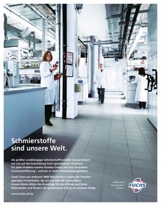 Als größter unabhängiger Schmierstoff­hersteller konzentrieren
wir uns auf die Entwicklung hoch spezialisierter Produkte.
Für jedes Problem unserer Kunden finden wir eine innovative
Schmierstofflösung – und das in vielen Anwendungs­gebieten.
Unser Team aus weltweit 3800 Mitarbeitern schätzt die familien­­
geprägte Firmenkultur, die wir seit über 80 Jahren leben.
Unsere Werte bilden die Grundlage für ein offenes und faires
Miteinander und fördern die gemeinsame Arbeit an unserem Erfolg.
www.fuchs-oil.de
Schmierstoffe
sind unsere Welt.
 