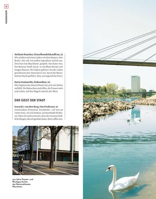 MANNHEIM8
Stefanie Raucher, Einzelhandelskauﬀrau, 32
Wir stießen auf einen Laden mit dem Namen »Der
Bock«. Der sah von außen irgendwie stylish aus.
Drin hat eine Bluesband gespielt. Das hatte was.
Der Besitzer heißt Stock, so ein Blues-Rocker mit
langen Haaren. Wir haben gefeiert, bis der Laden
geschlossenhat.Dannhateruns durchdieMann-
heimer Nacht geführt. Eine unvergessliche Party.
Dario Fontanella, Eiskonditor, 62
HierbeginntdasDeutschland,dassichwieItalien
anfühlt.DieMenschensindoﬀen,dieFrauenstolz
und schön, auf den Hügeln wächst der Wein.
DER GEIST DER STADT
Gerard J. van den Berg, Uni-Professor, 51
Amsterdam, Princeton, Stockholm – ich war an
vielen Unis. Als ich herkam, als Humboldt-Profes-
sor,hätteichnichterwartet,dassderwissenschaft-
licheEhrgeiz,denichgesehenhatte,übertroﬀenwer-
300 Jahre Theater- und
Musikgeschichte:
das Nationaltheater
Mannheim.
 
