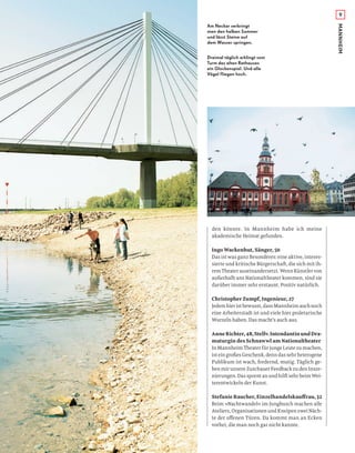 9
MANNHEIM
den könnte. In Mannheim habe ich meine
akademische Heimat gefunden.
Ingo Wackenhut, Sänger, 50
Das ist was ganz Besonderes: eine aktive, interes-
sierte und kritische Bürgerschaft, die sich mit ih-
remTheaterauseinandersetzt.WennKünstlervon
außerhalb ans Nationaltheater kommen, sind sie
darüber immer sehr erstaunt. Positiv natürlich.
Christopher Zumpf, Ingenieur, 27
Jedemhieristbewusst,dassMannheimauchnoch
eine Arbeiterstadt ist und viele hier proletarische
Wurzeln haben. Das macht’s auch aus.
AnneRichter,48,Stellv.IntendantinundDra-
maturgin des Schnawwl am Nationaltheater
In Mannheim Theater für junge Leute zu machen,
isteingroßesGeschenk,denndassehrheterogene
Publikum ist wach, fordernd, mutig. Täglich ge-
benmirunsereZuschauerFeedbackzudenInsze-
nierungen.DassporntanundhilftsehrbeimWei-
terentwickeln der Kunst.
Stefanie Raucher, Einzelhandelskauﬀrau, 32
Beim »Nachtwandel« im Jungbusch machen alle
Ateliers, Organisationen und Kneipen zwei Näch-
te der oﬀenen Türen. Da kommt man an Ecken
vorbei, die man noch gar nicht kannte.
Am Neckar verbringt
man den halben Sommer
und lässt Steine auf
dem Wasser springen.
Dreimal täglich erklingt vom
Turm des alten Rathauses
ein Glockenspiel. Und alle
Vögel fliegen hoch.
 