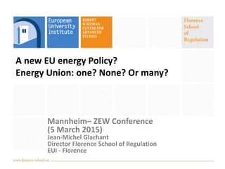 A new EU energy Policy?
Energy Union: one? None? Or many?
Mannheim– ZEW Conference
(5 March 2015)
Jean-Michel Glachant
Director Florence School of Regulation
EUI - Florence
 