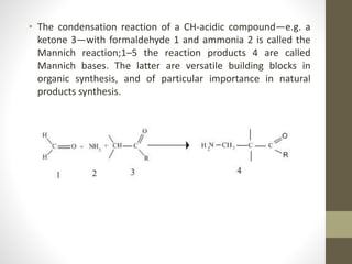• The condensation reaction of a CH-acidic compound—e.g. a
ketone 3—with formaldehyde 1 and ammonia 2 is called the
Mannich reaction;1–5 the reaction products 4 are called
Mannich bases. The latter are versatile building blocks in
organic synthesis, and of particular importance in natural
products synthesis.
 