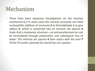Mechanism
• There have been extensive investigations on the reaction
mechanism.6,7 In most cases the reaction proceeds via initial
nucleophillic addition of ammonia 2 to formaldehyde 1 to give
adduct 5, which is converted into an iminium ion species 6
(note that a resonance structure—an aminocarbenium ion can
be formulated) through protonation and subsequent loss of
water. The iminium ion species 6 then reacts with the enol 7
of the CH-acidic substrate by overall loss of a proton:
 