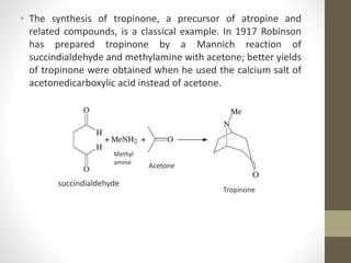 • The synthesis of tropinone, a precursor of atropine and
related compounds, is a classical example. In 1917 Robinson
has prepared tropinone by a Mannich reaction of
succindialdehyde and methylamine with acetone; better yields
of tropinone were obtained when he used the calcium salt of
acetonedicarboxylic acid instead of acetone.
succindialdehyde
Methyl
amine
Acetone
Tropinone
 
