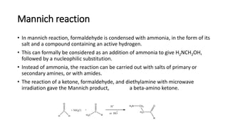 Mannich reaction
• In mannich reaction, formaldehyde is condensed with ammonia, in the form of its
salt and a compound containing an active hydrogen.
• This can formally be considered as an addition of ammonia to give H2NCH2OH,
followed by a nucleophilic substitution.
• Instead of ammonia, the reaction can be carried out with salts of primary or
secondary amines, or with amides.
• The reaction of a ketone, formaldehyde, and diethylamine with microwave
irradiation gave the Mannich product, a beta-amino ketone.
 