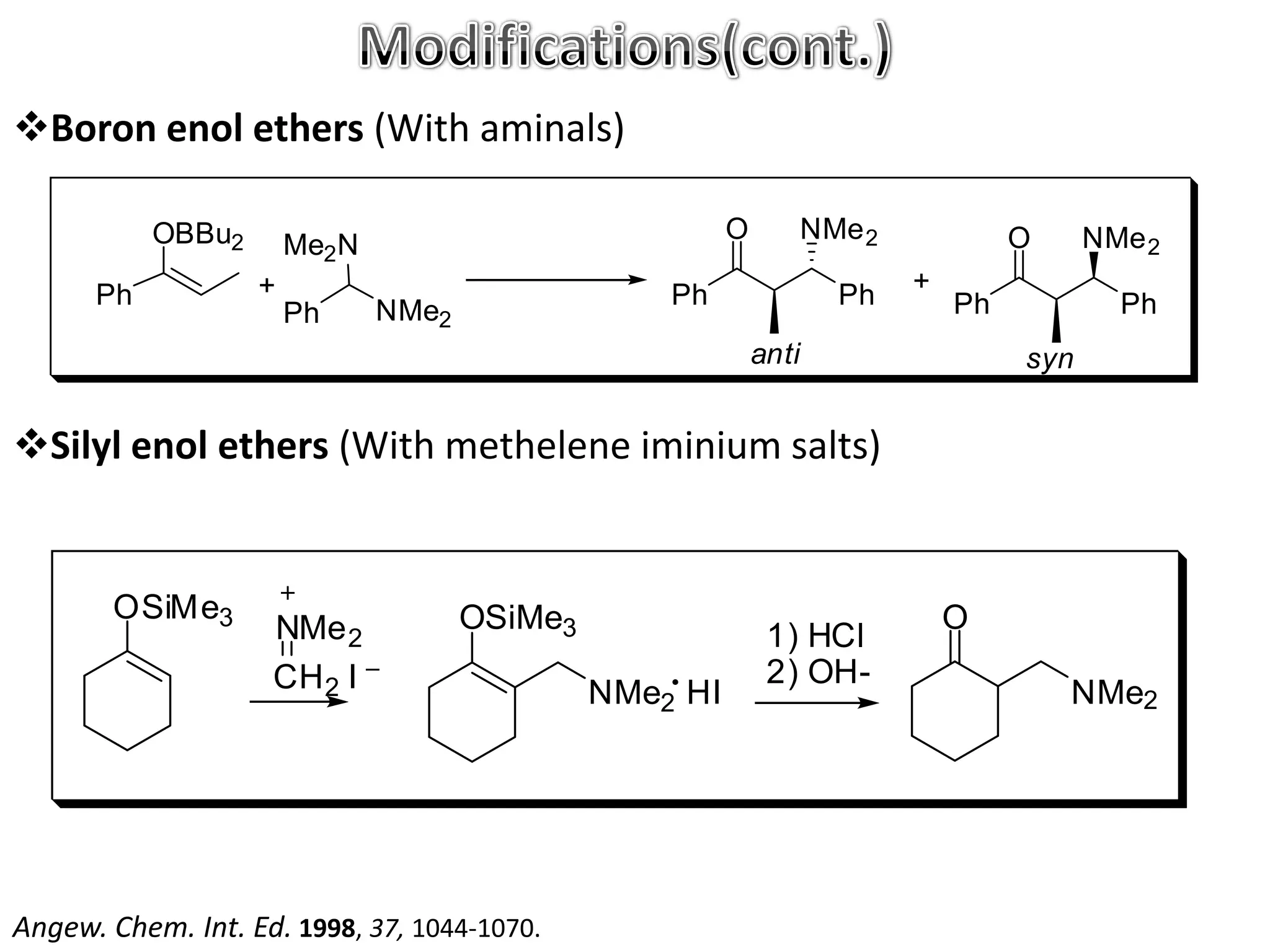 Boron enol ethers (With aminals)

           OBBu2                                         O          NMe 2            O     NMe 2
                       Me2 N
      Ph           +                               Ph                 Ph    +
                       Ph      NMe2                                             Ph           Ph
                                                             anti                    syn


Silyl enol ethers (With methelene iminium salts)


       OSiMe3                         OSiMe3                                    O
                    NMe 2                                     1) HCl
                    CH 2 I                                    2) OH-
                                               NMe2 HI                                   NMe2




Angew. Chem. Int. Ed. 1998, 37, 1044-1070.
 